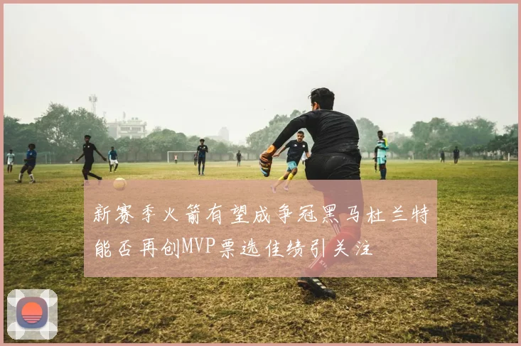 新赛季火箭有望成争冠黑马杜兰特能否再创MVP票选佳绩引关注