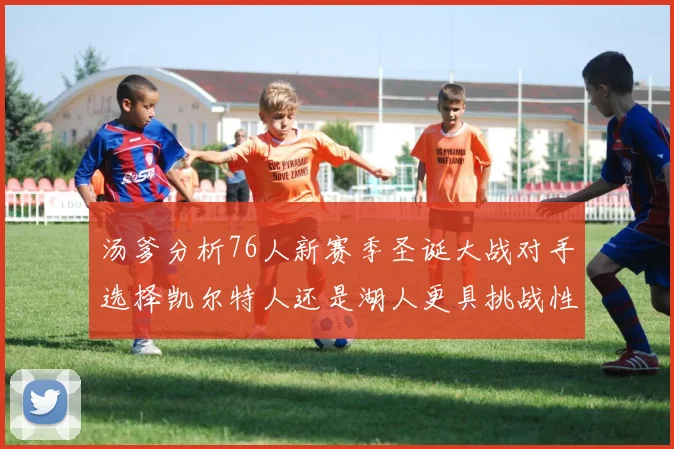 汤爹分析76人新赛季圣诞大战对手选择凯尔特人还是湖人更具挑战性