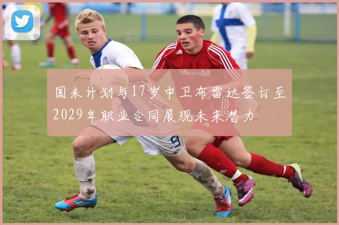 国米计划与17岁中卫布雷达签订至2029年职业合同展现未来潜力