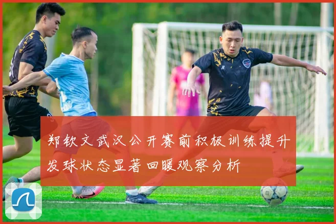 郑钦文武汉公开赛前积极训练提升发球状态显著回暖观察分析
