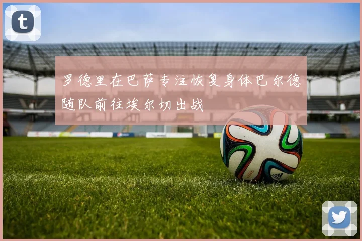 罗德里在巴萨专注恢复身体巴尔德随队前往埃尔切出战