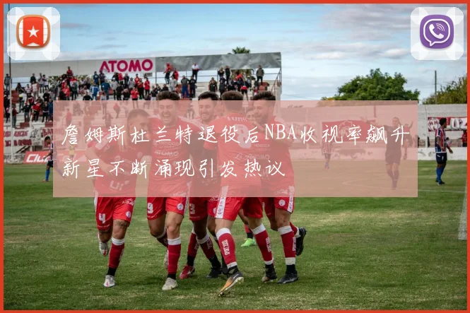 詹姆斯杜兰特退役后NBA收视率飙升新星不断涌现引发热议