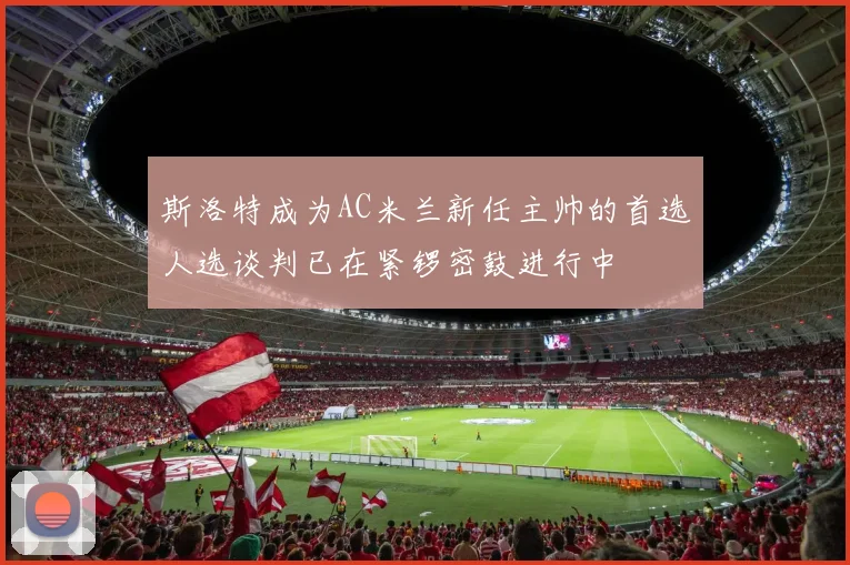 斯洛特成为AC米兰新任主帅的首选人选谈判已在紧锣密鼓进行中