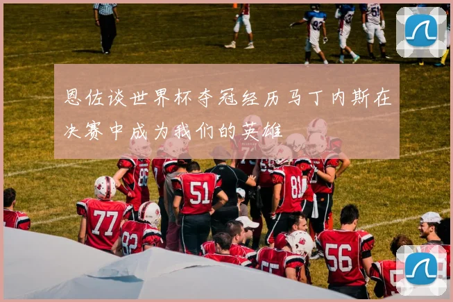 恩佐谈世界杯夺冠经历马丁内斯在决赛中成为我们的英雄