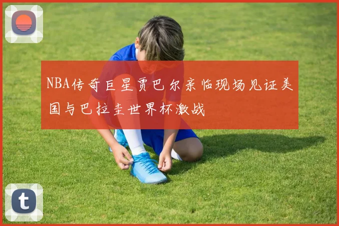 NBA传奇巨星贾巴尔亲临现场见证美国与巴拉圭世界杯激战