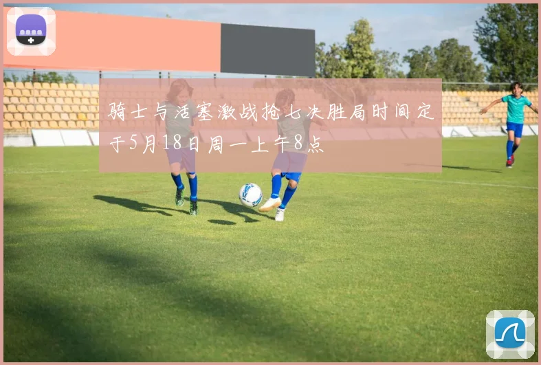 骑士与活塞激战抢七决胜局时间定于5月18日周一上午8点