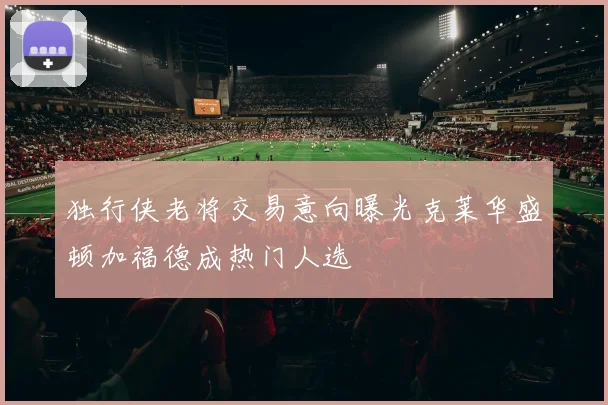 独行侠老将交易意向曝光克莱华盛顿加福德成热门人选