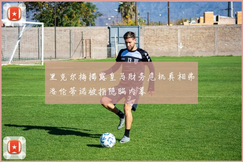里克尔梅揭露皇马财务危机真相弗洛伦蒂诺被指隐瞒内幕