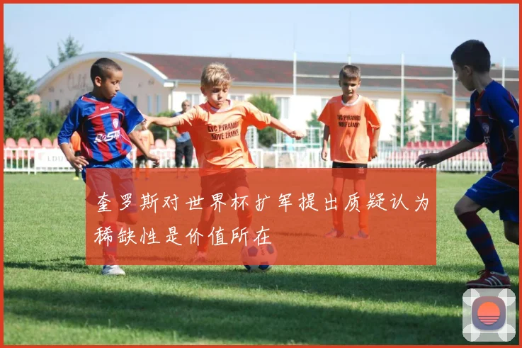 奎罗斯对世界杯扩军提出质疑认为稀缺性是价值所在
