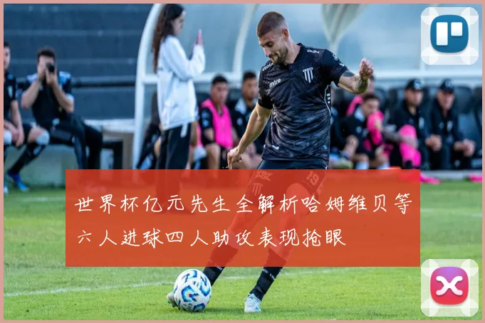 世界杯亿元先生全解析哈姆维贝等六人进球四人助攻表现抢眼