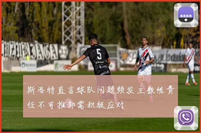 斯洛特直言球队问题频发主教练责任不可推卸需积极应对