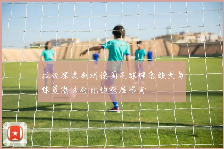 拉姆深度剖析德国足球理念缺失与球员潜力对比的深层思考