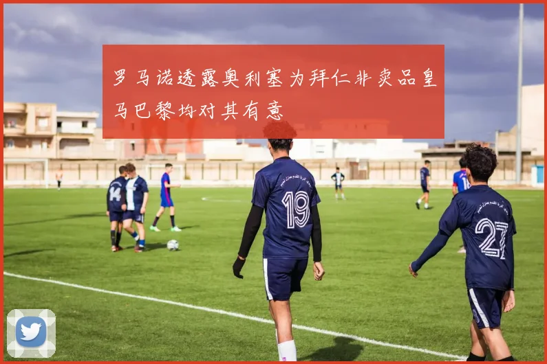 罗马诺透露奥利塞为拜仁非卖品皇马巴黎均对其有意