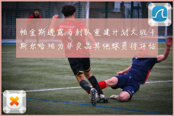 帕金斯透露马刺队重建计划文班卡斯尔哈珀为非卖品其他球员待评估
