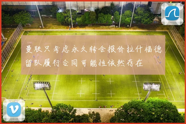 曼联只考虑永久转会报价拉什福德留队履行合同可能性依然存在