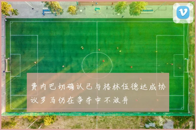 费内巴切确认已与格林伍德达成协议罗马仍在争夺中不放弃