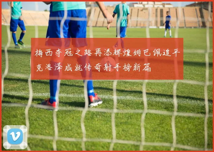 梅西夺冠之路再添辉煌姆巴佩追平克洛泽成就传奇射手榜新篇