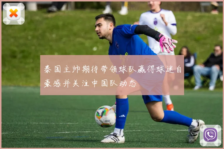 泰国主帅期待带领球队赢得球迷自豪感并关注中国队动态