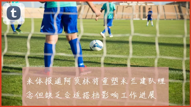 米体报道阿莫林将重塑米兰建队理念但缺乏合适搭档影响工作进展