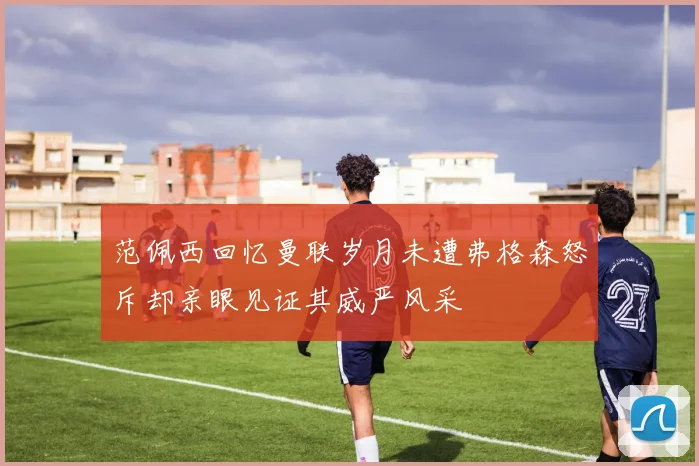 范佩西回忆曼联岁月未遭弗格森怒斥却亲眼见证其威严风采
