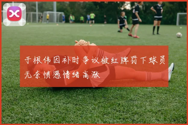 于根伟因补时争议被红牌罚下球员无奈愤懑情绪高涨