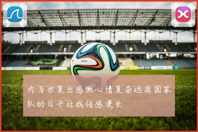 内马尔复出感慨心情复杂远离国家队的日子让我倍感漫长