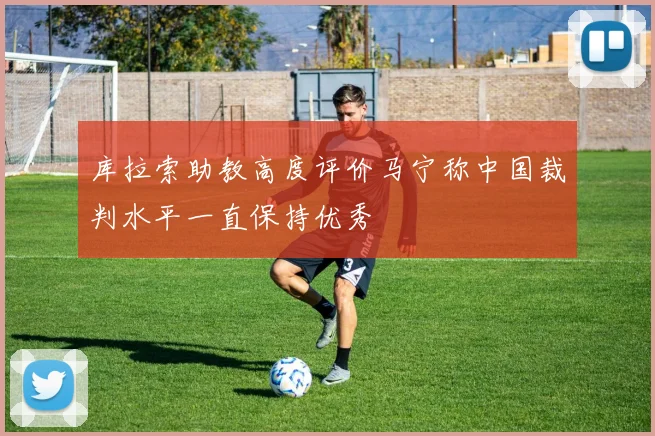 库拉索助教高度评价马宁称中国裁判水平一直保持优秀