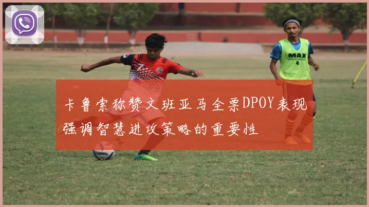卡鲁索称赞文班亚马全票DPOY表现强调智慧进攻策略的重要性