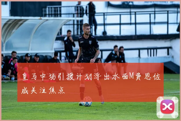 皇马中场引援计划浮出水面M费恩佐成关注焦点