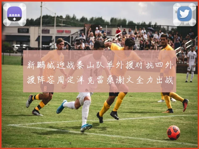 新鹏城迎战泰山队单外援对抗四外援阵容周定洋克雷桑谢文全力出战