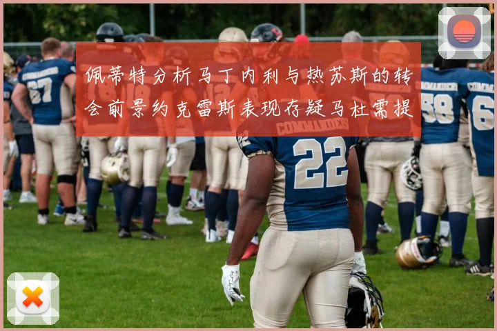 佩蒂特分析马丁内利与热苏斯的转会前景约克雷斯表现存疑马杜需提升才能留队