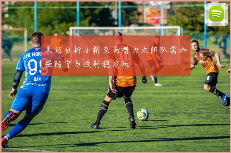 美记分析小桥交易潜力太阳队需加强防守与投射稳定性