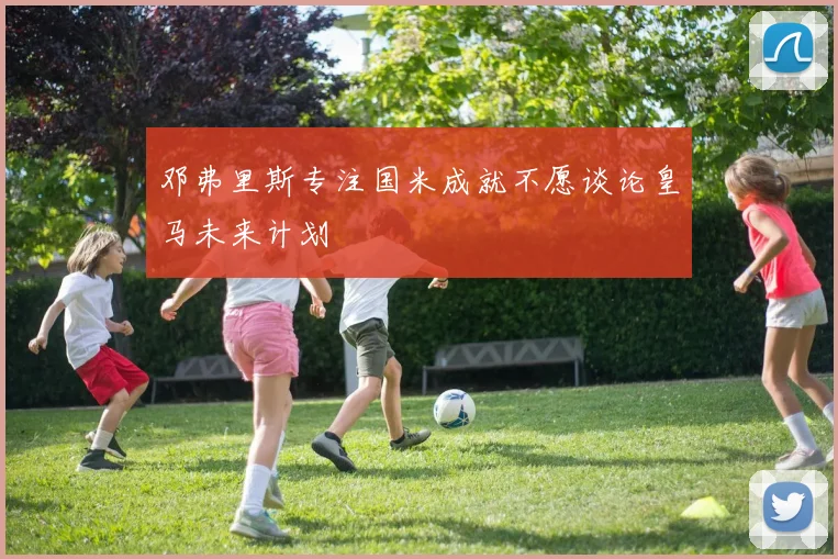 邓弗里斯专注国米成就不愿谈论皇马未来计划