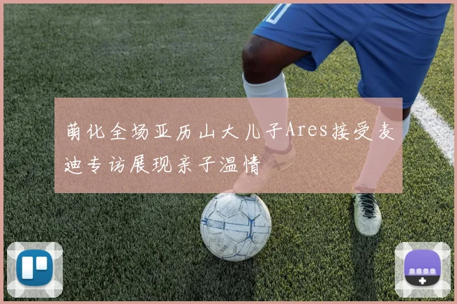 萌化全场亚历山大儿子Ares接受麦迪专访展现亲子温情